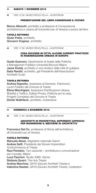 e	    SABATO	1	DICEMBRE	2012

e	    ORE 12.00 MUSEO REVOLTELLA – AUDITORIUM

	     	     PRESENTAZIONE	DEL	LIBRO	CONSERVARE IL FUTURO

Benno Albrecht, architetto e professore di Composizione
architettonica e urbana all’Università Iuav di Venezia e autore del libro
TAVOLA	ROTONDA	
Giulio Polita, architetto
Giovanni Vragnaz, architetto

e	    ORE 17.00 MUSEO REVOLTELLA – AUDITORIUM

	     	     COSA	SUCCEDE	IN	CITTÀ:	ALCUNE	CURRENT PRACTICES	
	     	     DI	RIGENERAZIONE	URBANA	IN	EUROPA

Guido Guerzoni, Dipartimento di Analisi delle Politiche
e Management Pubblico Università Bocconi Milano
Janez Koželj, architetto e vice-sindaco della città di Ljubljana
Saša Randic architetto, già Presidente dell’Associazione
              ´,
Architetti Croati

TAVOLA	ROTONDA	
Andrea Dapretto, Assessore al Demanio, Patrimonio,
Lavori Pubblici del Comune di Trieste
Elena Marchigiani, Assessore Pianificazione Urbana,
Mobilità e Traffico, Edilizia Privata, Politiche per la casa,
Progetti Complessi del Comune di Trieste
Dimitri Waltritsch, architetto, moderatore


e	    DOMENICA	2	DICEMBRE	2012

e	    ORE 17.00 MUSEO REVOLTELLA – AUDITORIUM

	     	     ARCHITETTI	IN	PROSPETTIVA:	DIFFERENTI	APPROCCI		
	     	     PER	RIGENERARE	IL	MESTIERE	DI	ARCHITETTO

Francesco Dal Co, professore di Storia dell’architettura
all’Università Iuav di Venezia
TAVOLA	ROTONDA	
Manuela Alessi, Segretario nazionale Giarch
Andrea Gelfi, Presidente dei Giovani Imprenditori
Confcommercio di Trieste
Raul Pantaleo, Tam associati – architettura e comunicazione
per il sociale, Milano
Luca Paschini, Studio 3089, Vienna
Stefania Quaini, The Hub Trieste
Andrea Marchesi, GATA (Giovani Architetti Trieste) e
Valentina Nastati, GATA (Giovani Architetti Trieste), moderatori




                                     3
 