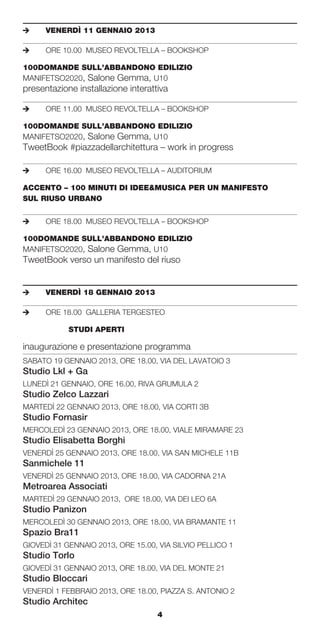 e	    VENERDÌ	11	GENNAIO	2013

e	    ORE 10.00 MUSEO REVOLTELLA – BOOKSHOP

100DOMANDE	SULL’ABBANDONO	EDILIZIO
MANIFETSO2020, Salone Gemma, U10
presentazione installazione interattiva

e	    ORE 11.00 MUSEO REVOLTELLA – BOOKSHOP

100DOMANDE	SULL’ABBANDONO	EDILIZIO
MANIFETSO2020, Salone Gemma, U10
TweetBook #piazzadellarchitettura – work in progress

e	    ORE 16.00 MUSEO REVOLTELLA – AUDITORIUM

ACCENTO	–	100	MINUTI	DI	IDEE&MUSICA	PER	UN	MANIFESTO		
SUL	RIUSO	URBANO


e	    ORE 18.00 MUSEO REVOLTELLA – BOOKSHOP

100DOMANDE	SULL’ABBANDONO	EDILIZIO
MANIFETSO2020, Salone Gemma, U10
TweetBook verso un manifesto del riuso


e	    VENERDÌ	18	GENNAIO	2013

e	    ORE 18.00 GALLERIA TERGESTEO

	     	     STUDI	APERTI

inaugurazione e presentazione programma
SABATO 19 GENNAIO 2013, ORE 18.00, VIA DEL LAVATOIO 3
Studio Lkl + Ga
LUNEDÌ 21 GENNAIO, ORE 16.00, RIVA GRUMULA 2
Studio Zelco Lazzari
MARTEDÌ 22 GENNAIO 2013, ORE 18.00, VIA CORTI 3B
Studio Fornasir
MERCOLEDÌ 23 GENNAIO 2013, ORE 18.00, VIALE MIRAMARE 23
Studio Elisabetta Borghi
VENERDÌ 25 GENNAIO 2013, ORE 18.00, VIA SAN MICHELE 11B
Sanmichele 11
VENERDÌ 25 GENNAIO 2013, ORE 18.00, VIA CADORNA 21A
Metroarea Associati
MARTEDÌ 29 GENNAIO 2013, ORE 18.00, VIA DEI LEO 6A
Studio Panizon
MERCOLEDÌ 30 GENNAIO 2013, ORE 18.00, VIA BRAMANTE 11
Spazio Bra11
GIOVEDÌ 31 GENNAIO 2013, ORE 15.00, VIA SILVIO PELLICO 1
Studio Torlo
GIOVEDÌ 31 GENNAIO 2013, ORE 18.00, VIA DEL MONTE 21
Studio Bloccari
VENERDÌ 1 FEBBRAIO 2013, ORE 18.00, PIAZZA S. ANTONIO 2
Studio Architec
                                    4
 