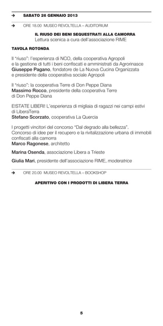 e	    SABATO	26	GENNAIO	2013

e	    ORE 18.00 MUSEO REVOLTELLA – AUDITORIUM

	     	     IL	RIUSO	DEI	BENI	SEQUESTRATI	ALLA	CAMORRA
            Lettura scenica a cura dell’associazione RIME
TAVOLA	ROTONDA	

Il “riuso”: l’esperienza di NCO, della cooperativa Agropoli
e la gestione di tutti i beni confiscati e amministrati da Agrorinasce
Giuseppe Pagano, fondatore de La Nuova Cucina Organizzata
e presidente della cooperativa sociale Agropoli

Il “riuso”: la cooperativa Terre di Don Peppe Diana
Massimo Rocco, presidente della cooperativa Terre
di Don Peppe Diana

E!STATE LIBERI! L’esperienza di migliaia di ragazzi nei campi estivi
di LiberaTerra
Stefano Scorzato, cooperativa La Quercia

I progetti vincitori del concorso “Dal degrado alla bellezza”.
Concorso di idee per il recupero e la rivitalizzazione urbana di immobili
confiscati alla camorra
Marco Ragonese, architetto
Marina Osenda, associazione Libera a Trieste
Giulia Mari, presidente dell’associazione RIME, moderatrice

e	    ORE 20.00 MUSEO REVOLTELLA – BOOKSHOP

	     	     APERITIVO	CON	I	PRODOTTI	DI	LIBERA	TERRA




                                    5
 