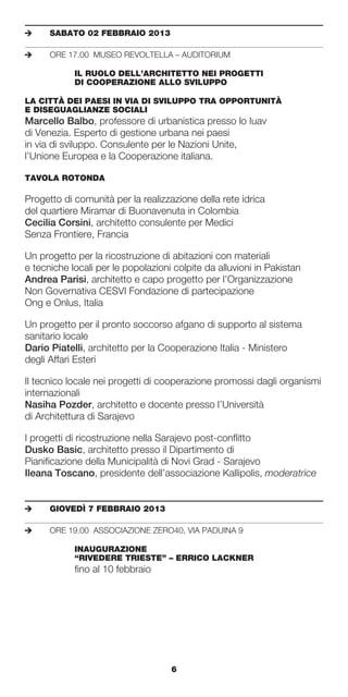 e	    SABATO	02	FEBBRAIO	2013

e	    ORE 17.00 MUSEO REVOLTELLA – AUDITORIUM

	     	     IL	RUOLO	DELL’ARCHITETTO	NEI	PROGETTI		
	     	     DI	COOPERAZIONE	ALLO	SVILUPPO

LA	CITTÀ	DEI	PAESI	IN	VIA	DI	SVILUPPO	TRA	OPPORTUNITÀ		
E	DISEGUAGLIANZE	SOCIALI	
Marcello Balbo, professore di urbanistica presso lo Iuav
di Venezia. Esperto di gestione urbana nei paesi
in via di sviluppo. Consulente per le Nazioni Unite,
l’Unione Europea e la Cooperazione italiana.

TAVOLA	ROTONDA	

Progetto di comunità per la realizzazione della rete idrica
del quartiere Miramar di Buonavenuta in Colombia
Cecilia Corsini, architetto consulente per Medici
Senza Frontiere, Francia

Un progetto per la ricostruzione di abitazioni con materiali
e tecniche locali per le popolazioni colpite da alluvioni in Pakistan
Andrea Parisi, architetto e capo progetto per l’Organizzazione
Non Governativa CESVI Fondazione di partecipazione
Ong e Onlus, Italia

Un progetto per il pronto soccorso afgano di supporto al sistema
sanitario locale
Dario Piatelli, architetto per la Cooperazione Italia - Ministero
degli Affari Esteri

Il tecnico locale nei progetti di cooperazione promossi dagli organismi
internazionali
Nasiha Pozder, architetto e docente presso l’Università
di Architettura di Sarajevo

I progetti di ricostruzione nella Sarajevo post-conflitto
Dusko Basic, architetto presso il Dipartimento di
Pianificazione della Municipalità di Novi Grad - Sarajevo
Ileana Toscano, presidente dell’associazione Kallipolis, moderatrice


e	    GIOVEDÌ	7	FEBBRAIO	2013

e	    ORE 19.00 ASSOCIAZIONE ZERO40, VIA PADUINA 9

	     	     INAUGURAZIONE		
	     	     “RIVEDERE	TRIESTE”	–	ERRICO	LACKNER	
            fino al 10 febbraio




                                    6
 