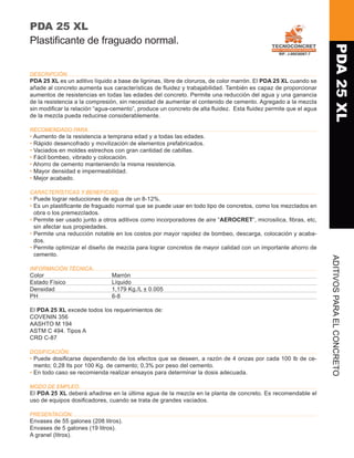 PDA 25 XL
Plastificante de fraguado normal.




                                                                                                                   PDA 25 XL
DESCRIPCIÓN:
PDA 25 XL es un aditivo líquido a base de ligninas, libre de cloruros, de color marrón. El PDA 25 XL cuando se
añade al concreto aumenta sus características de fluidez y trabajabilidad. También es capaz de proporcionar
aumentos de resistencias en todas las edades del concreto. Permite una reducción del agua y una ganancia
de la resistencia a la compresión, sin necesidad de aumentar el contenido de cemento. Agregado a la mezcla
sin modificar la relación “agua-cemento”, produce un concreto de alta fluidez. Esta fluidez permite que el agua
de la mezcla pueda reducirse considerablemente.

RECOMENDADO PARA:
•  umento de la resistencia a temprana edad y a todas las edades.
  A
•  ápido desencofrado y movilización de elementos prefabricados.
  R
•  aciados en moldes estrechos con gran cantidad de cabillas.
  V
•  ácil bombeo, vibrado y colocación.
  F
•  horro de cemento manteniendo la misma resistencia.
  A
•  ayor densidad e impermeabilidad.
  M
•  ejor acabado.
  M

CARACTERÍSTICAS Y BENEFICIOS:
•  uede lograr reducciones de agua de un 8-12%.
  P
•  s un plastificante de fraguado normal que se puede usar en todo tipo de concretos, como los mezclados en
  E
  obra o los premezclados.
•  ermite ser usado junto a otros aditivos como incorporadores de aire “Aerocret”, microsilica, fibras, etc,
  P
  sin afectar sus propiedades.
•  ermite una reducción notable en los costos por mayor rapidez de bombeo, descarga, colocación y acaba-
  P
  dos.
•  ermite optimizar el diseño de mezcla para lograr concretos de mayor calidad con un importante ahorro de
  P
  cemento.




                                                                                                                  A
INFORMACIÓN TÉCNICA:
Color	                         Marrón
Estado Físico	                 Líquido
Densidad	                      1,179 Kg./L ± 0.005




                                                                                                                  ditivos
PH	                            6-8

El PDA 25 XL excede todos los requerimientos de:


                                                                                                                  para el
COVENIN 356
AASHTO M 194
ASTM C 494. Tipos A
CRD C-87

DOSIFICACIÓN:
•  uede dosificarse dependiendo de los efectos que se deseen, a razón de 4 onzas por cada 100 lb de ce-
  P
  mento; 0,28 lts por 100 Kg. de cemento; 0,3% por peso del cemento.
•  n todo caso se recomienda realizar ensayos para determinar la dosis adecuada.
  E
                                                                                                                  concreto




MODO DE EMPLEO:
El PDA 25 XL deberá añadirse en la última agua de la mezcla en la planta de concreto. Es recomendable el
uso de equipos dosificadores, cuando se trata de grandes vaciados.

PRESENTACIÓN:
Envases de 55 galones (208 litros).
Envases de 5 galones (19 litros).
A granel (litros).
 
