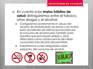  En cuanto a los malos hábitos de
salud distinguiremos entre el tabaco,
otras drogas y el alcohol:
 Castigaremos severamente el abuso del
alcohol .Se endurecerán las penas y las multas
para accidentes de tráficos provocados por
el consumo de alcohol pero también para
aquellos que provoquen peleas u otros
altercados como consecuencia de haber
consumido más alcohol del permitido.
 Impartiremos cursos obligatorios sobre
perjuicios del consumo de alcohol.
MINISTERIO DE SANIDAD
 