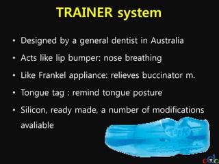 TRAINER system
• Designed by a general dentist in Australia

• Acts like lip bumper: nose breathing

• Like Frankel appliance: relieves buccinator m.

• Tongue tag : remind tongue posture

• Silicon, ready made, a number of modifications
  avaliable
 