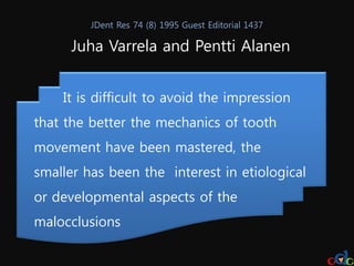 JDent Res 74 (8) 1995 Guest Editorial 1437

      Juha Varrela and Pentti Alanen


    It is difficult to avoid the impression
that the better the mechanics of tooth
movement have been mastered, the
smaller has been the interest in etiological
or developmental aspects of the
malocclusions
 
