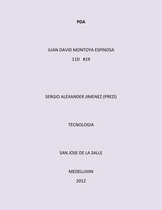 PDA




 JUAN DAVID MONTOYA ESPINOSA
           11D #19




SERGIO ALEXANDER JIMENEZ (PREZI)




          TECNOLOGIA




      SAN JOSE DE LA SALLE


          MEDELLIIIIIN
             2012
 