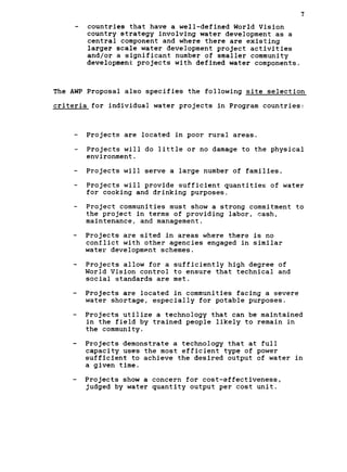 7
countries that have a well-defined World Vision

country strategy involving water development as a

central component and where there are existing

larger scale water development project activities

and/or a significant number of smaller community

development projects with defined water components.

The AWP Proposal also specifies the following site selection

criteria for individual water projects in Program countries:

- Projects are located in poor rural areas.
- Projects will do little or no damage to the physical
environment.
- Projects will serve a large number of families.
- Projects will provide sufficient quantities of water
for cooking and drinking purposes.
- Project communities must show a strong commitment to
the project in terms of providing labor, cash,
maintenance, and management.
- Projects are sited in areas where there is no
conflict with other agencies engaged in similar
water development schemes.
- Projects allow for a sufficiently high degree of
World Vision control to ensure that technical and
social standards are met.
- Projects are located in communities facing a severe
water shortage, especially for potable purposes.
- Projects utilize a technology that can be maintained
in the field by trained people likely to remain in
the community.
- Projects demonstrate a technology that at full
capacity uses the most efficient type of power
sufficient to achieve the desired output of water in
a given time.
- Projects show a concern for cost-effectiveness,
judged by water quantity output per cost unit.
 