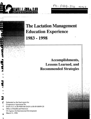 The Lactation Management
                      Education Experience




                                            Accomplishments,
                                         Lessons Learned, and :
                                      Recommended Strategies .




Submtted as the final report for
Cooperative Agreement No
DAN-5 117-A-00-9099-001DAN-A-00-89-00099-20
Office of Health and Nutrition
US Agency for International Development
March 31, 1998
 
