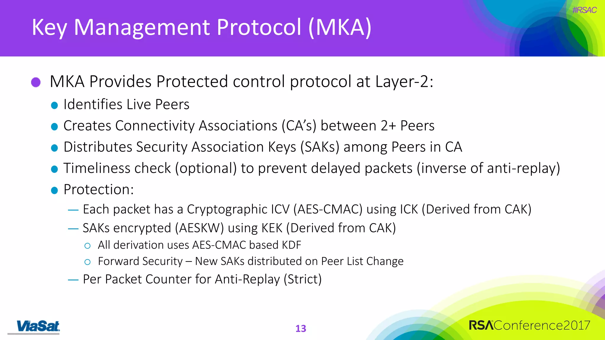 #RSAC
Key	Management	Protocol	(MKA)
13
MKA	Provides	Protected	control	protocol	at	Layer-2:
Identifies	Live	Peers
Creates	Connectivity	Associations	(CA’s)	between	2+	Peers
Distributes	Security	Association	Keys	(SAKs)	among	Peers	in	CA
Timeliness	check	(optional)	to	prevent	delayed	packets	(inverse	of	anti-replay)
Protection:
— Each	packet	has	a	Cryptographic	ICV	(AES-CMAC)	using	ICK	(Derived	from	CAK)
— SAKs	encrypted	(AESKW)	using	KEK	(Derived	from	CAK)
¡ All	derivation	uses	AES-CMAC	based	KDF
¡ Forward	Security	– New	SAKs	distributed	on	Peer	List	Change
— Per	Packet	Counter	for	Anti-Replay	(Strict)
 