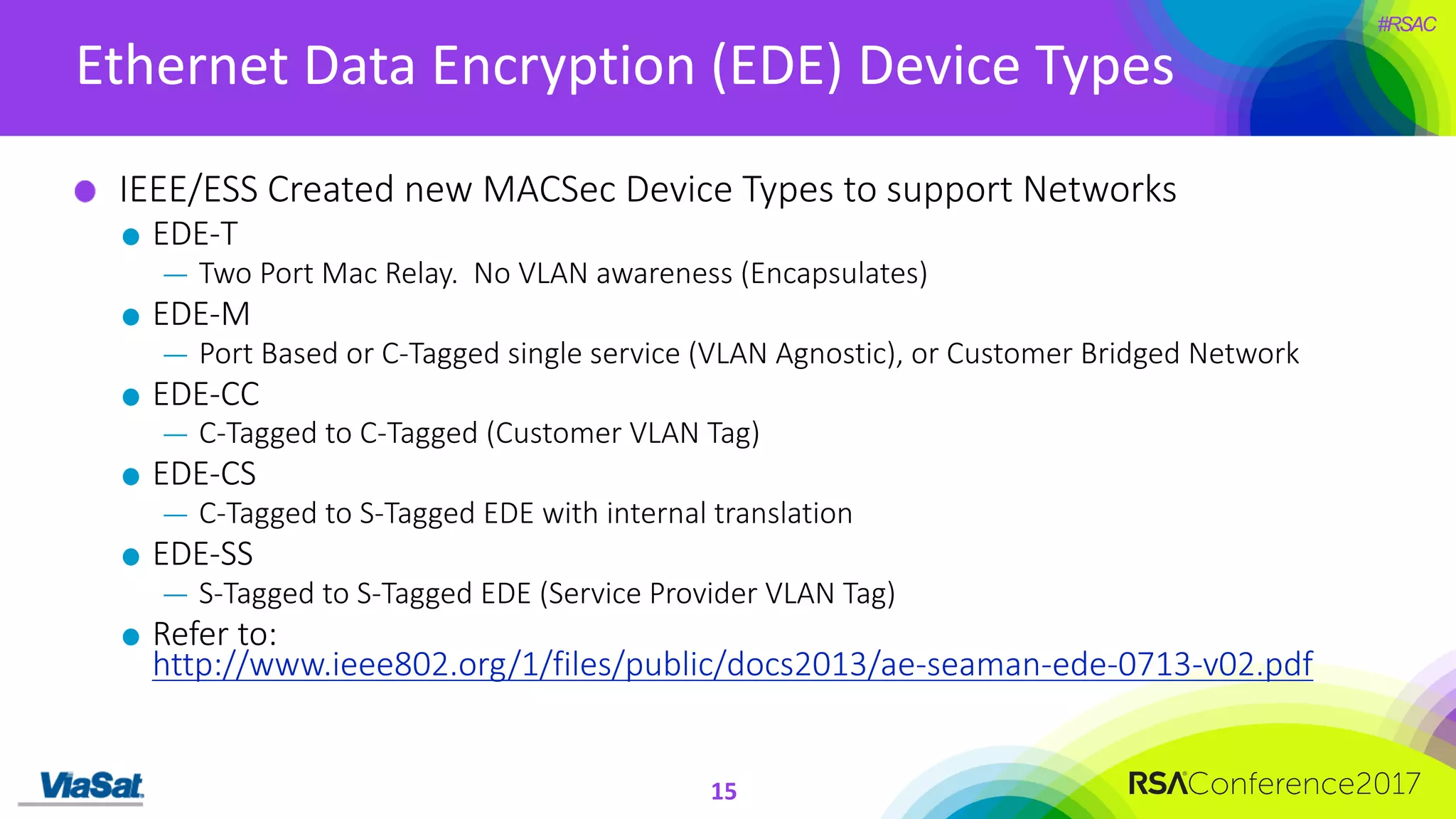 #RSAC
Ethernet	Data	Encryption	(EDE)	Device	Types
15
IEEE/ESS	Created	new	MACSec Device	Types	to	support	Networks
EDE-T
— Two	Port	Mac	Relay.		No	VLAN	awareness	(Encapsulates)
EDE-M
— Port	Based	or	C-Tagged	single	service	(VLAN	Agnostic),	or	Customer	Bridged	Network
EDE-CC
— C-Tagged	to	C-Tagged	(Customer	VLAN	Tag)
EDE-CS
— C-Tagged	to	S-Tagged	EDE	with	internal	translation	
EDE-SS
— S-Tagged	to	S-Tagged	EDE	(Service	Provider	VLAN	Tag)
Refer	to:	
http://www.ieee802.org/1/files/public/docs2013/ae-seaman-ede-0713-v02.pdf
 