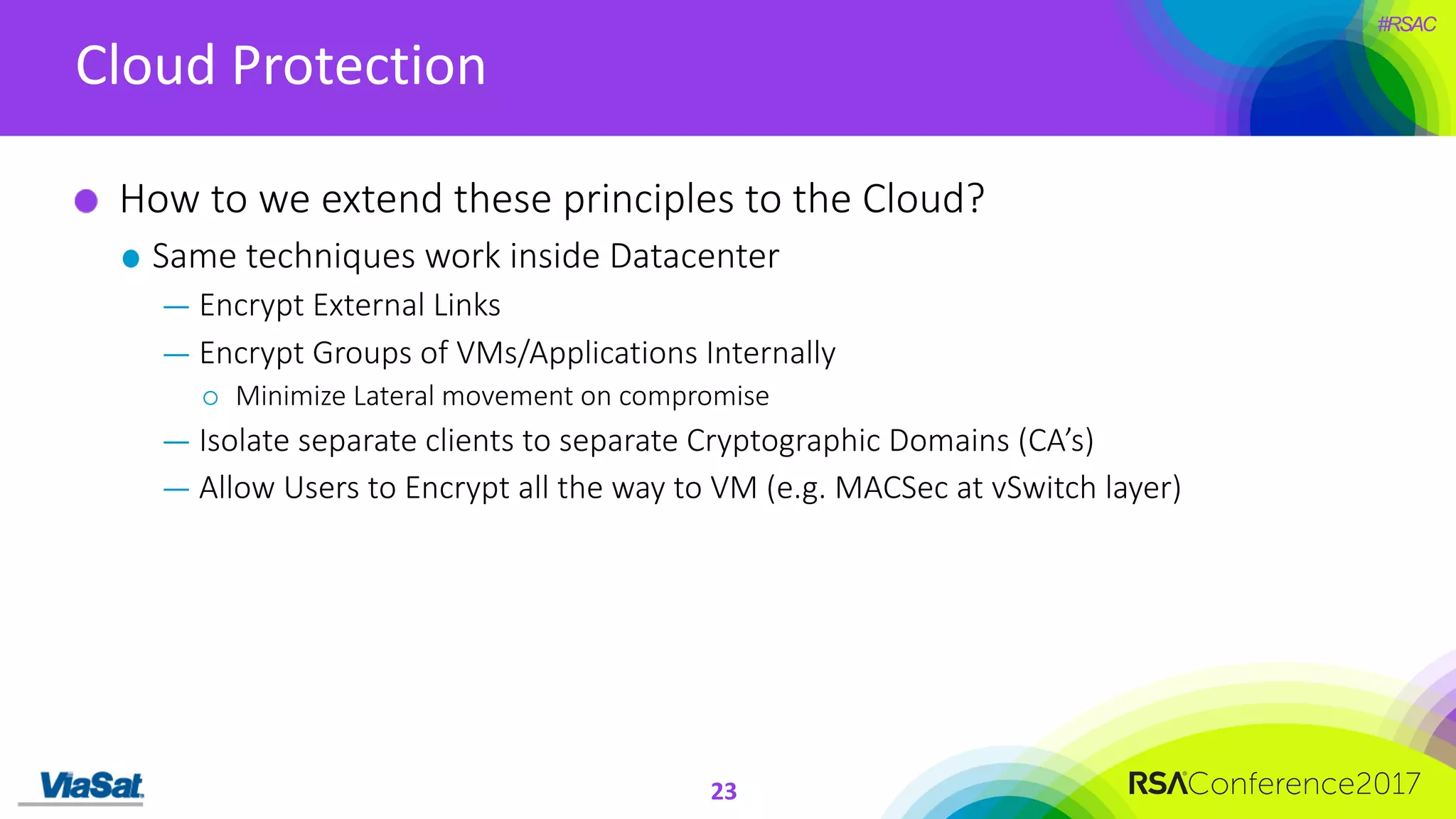 #RSAC
Cloud	Protection
23
How	to	we	extend	these	principles	to	the	Cloud?
Same	techniques	work	inside	Datacenter
— Encrypt	External	Links
— Encrypt	Groups	of	VMs/Applications	Internally
¡ Minimize	Lateral	movement	on	compromise
— Isolate	separate	clients	to	separate	Cryptographic	Domains	(CA’s)
— Allow	Users	to	Encrypt	all	the	way	to	VM	(e.g.	MACSec at	vSwitch layer)
 