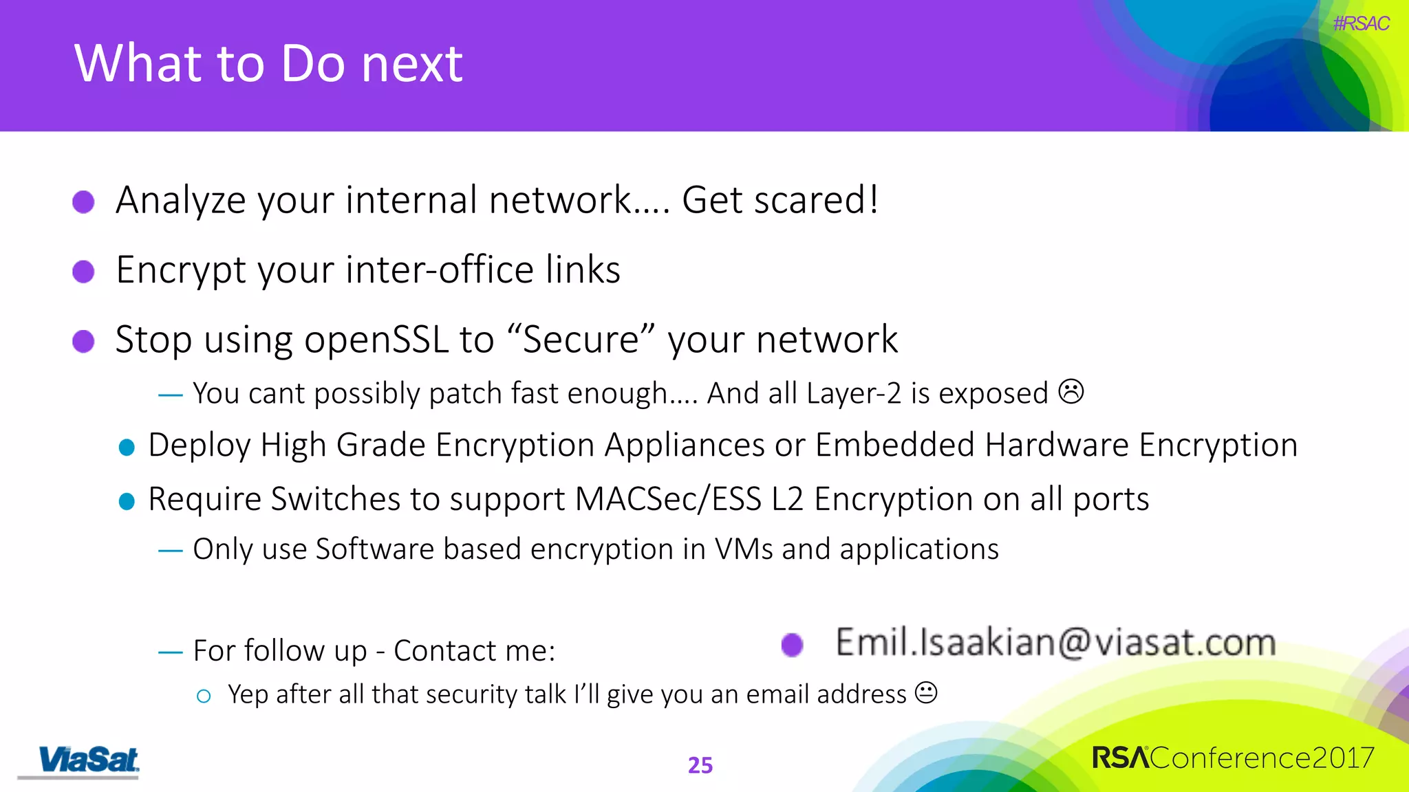 #RSAC
What	to	Do	next
25
Analyze	your	internal	network….	Get	scared!	
Encrypt	your	inter-office	links
Stop	using	openSSL to	“Secure”	your	network
— You	cant	possibly	patch	fast	enough….	And	all	Layer-2	is	exposed	L
Deploy	High	Grade	Encryption	Appliances	or	Embedded	Hardware	Encryption
Require	Switches	to	support	MACSec/ESS	L2	Encryption	on	all	ports
— Only	use	Software	based	encryption	in	VMs	and	applications
— For	follow	up	- Contact	me:
¡ Yep	after	all	that	security	talk	I’ll	give	you	an	email	address	K
 