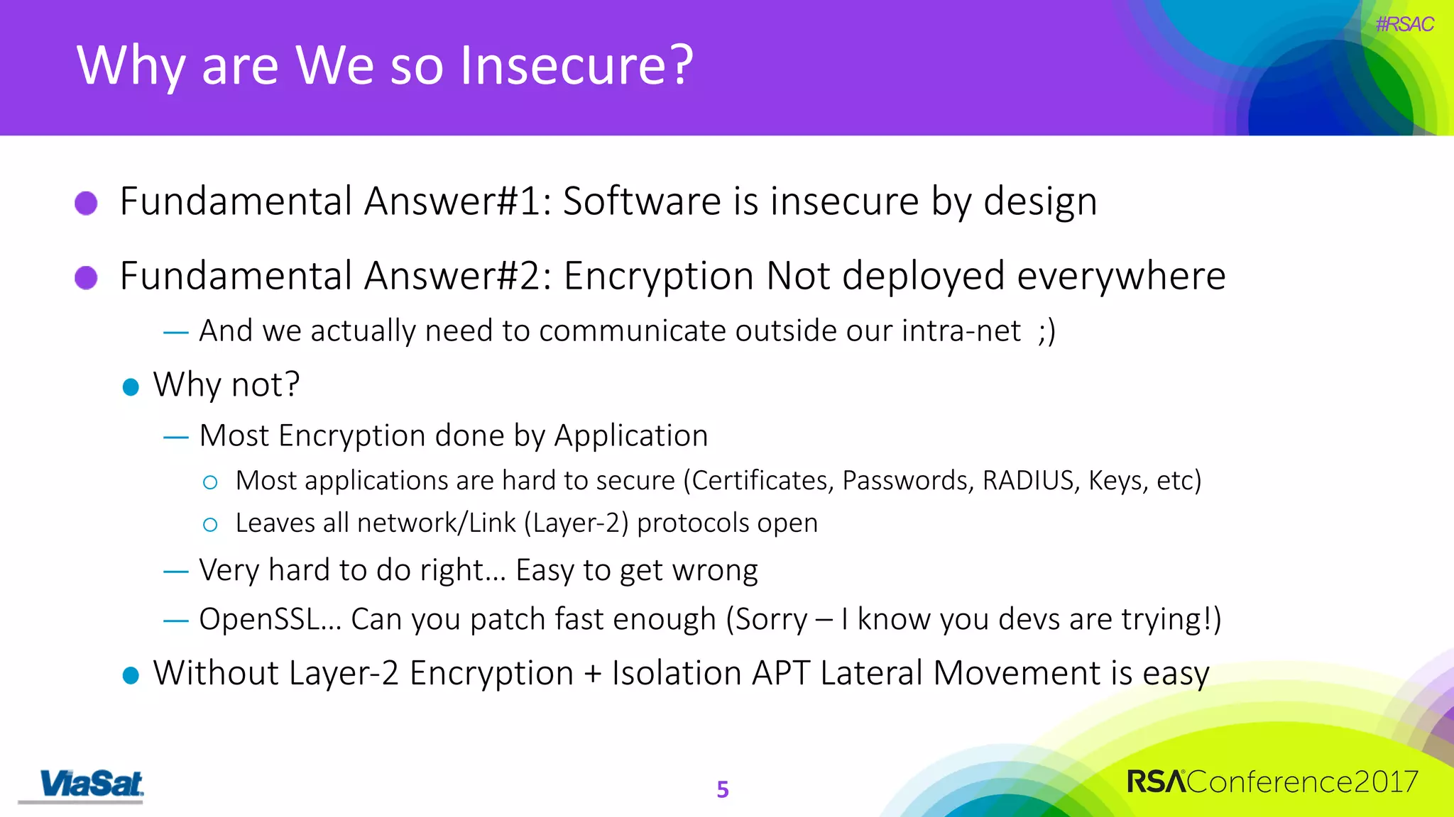 #RSAC
Why	are	We	so	Insecure?
5
Fundamental	Answer#1:	Software	is	insecure	by	design
Fundamental	Answer#2:	Encryption	Not	deployed	everywhere
— And	we	actually	need	to	communicate	outside	our	intra-net		;)
Why	not?
— Most	Encryption	done	by	Application
¡ Most	applications	are	hard	to	secure	(Certificates,	Passwords,	RADIUS,	Keys,	etc)
¡ Leaves	all	network/Link	(Layer-2)	protocols	open	
— Very	hard	to	do	right…	Easy	to	get	wrong
— OpenSSL…	Can	you	patch	fast	enough	(Sorry	– I	know	you	devs are	trying!)
Without	Layer-2	Encryption	+	Isolation	APT	Lateral	Movement	is	easy
 
