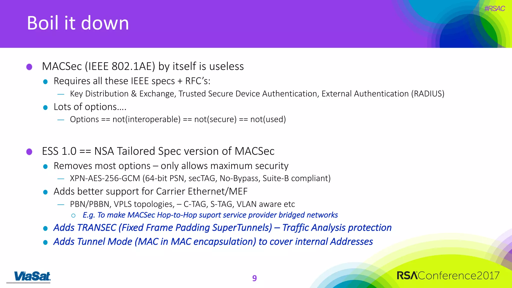 #RSAC
Boil	it	down
9
MACSec (IEEE	802.1AE)	by	itself	is	useless
Requires	all	these	IEEE	specs	+	RFC’s:
— Key	Distribution	&	Exchange,	Trusted	Secure	Device	Authentication,	External	Authentication	(RADIUS)
Lots	of	options….
— Options	==	not(interoperable)	==	not(secure)	==	not(used)
ESS	1.0	==	NSA	Tailored	Spec	version	of	MACSec
Removes	most	options	– only	allows	maximum	security
— XPN-AES-256-GCM	(64-bit	PSN,	secTAG,	No-Bypass,	Suite-B	compliant)
Adds	better	support	for	Carrier	Ethernet/MEF
— PBN/PBBN,	VPLS	topologies,	– C-TAG,	S-TAG,	VLAN	aware	etc
¡ E.g.	To	make	MACSec	Hop-to-Hop	suport	service	provider	bridged	networks
Adds	TRANSEC	(Fixed	Frame	Padding	SuperTunnels)	– Traffic	Analysis	protection
Adds	Tunnel	Mode	(MAC	in	MAC	encapsulation)	to	cover	internal	Addresses
 