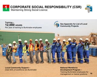CORPORATE SOCIAL RESPONSIBILITY (CSR)
Maintaining Strong Social Licence
1
National Workforce
Development Program –
Training Burkinabè employees for
management or trainer positions
Training –
12,000 HOURS
Per year of training to Burkinabe employees
Local Community Support –
Over 93% of workforce are Burkinabè
See Appendix for List of Local
Community Projects
16
 