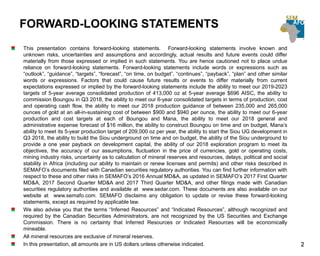 FORWARD-LOOKING STATEMENTS
This presentation contains forward-looking statements. Forward-looking statements involve known and
unknown risks, uncertainties and assumptions and accordingly, actual results and future events could differ
materially from those expressed or implied in such statements. You are hence cautioned not to place undue
reliance on forward-looking statements. Forward-looking statements include words or expressions such as
“outlook”, “guidance”, “targets”, “forecast”, “on time, on budget”, “continues”, “payback”, “plan” and other similar
words or expressions. Factors that could cause future results or events to differ materially from current
expectations expressed or implied by the forward-looking statements include the ability to meet our 2019-2023
targets of 5-year average consolidated production of 413,000 oz at 5-year average $696 AISC, the ability to
commission Boungou in Q3 2018, the ability to meet our 6-year consolidated targets in terms of production, cost
and operating cash flow, the ability to meet our 2018 production guidance of between 235,000 and 265,000
ounces of gold at an all-in-sustaining cost of between $900 and $940 per ounce, the ability to meet our 6-year
production and cost targets at each of Boungou and Mana, the ability to meet our 2018 general and
administrative expense forecast of $16 million, the ability to construct Boungou on time and on budget, Mana’s
ability to meet its 5-year production target of 209,000 oz per year, the ability to start the Siou UG development in
Q3 2018, the ability to build the Siou underground on time and on budget, the ability of the Siou underground to
provide a one year payback on development capital, the ability of our 2018 exploration program to meet its
objectives, the accuracy of our assumptions, fluctuation in the price of currencies, gold or operating costs,
mining industry risks, uncertainty as to calculation of mineral reserves and resources, delays, political and social
stability in Africa (including our ability to maintain or renew licenses and permits) and other risks described in
SEMAFO’s documents filed with Canadian securities regulatory authorities. You can find further information with
respect to these and other risks in SEMAFO’s 2016 Annual MD&A, as updated in SEMAFO’s 2017 First Quarter
MD&A, 2017 Second Quarter MD&A and 2017 Third Quarter MD&A, and other filings made with Canadian
securities regulatory authorities and available at www.sedar.com. These documents are also available on our
website at www.semafo.com. SEMAFO disclaims any obligation to update or revise these forward-looking
statements, except as required by applicable law.
We also advise you that the terms “Inferred Resources” and “Indicated Resources”, although recognized and
required by the Canadian Securities Administrators, are not recognized by the US Securities and Exchange
Commission. There is no certainty that Inferred Resources or Indicated Resources will be economically
mineable.
All mineral resources are exclusive of mineral reserves.
In this presentation, all amounts are in US dollars unless otherwise indicated. 2
 