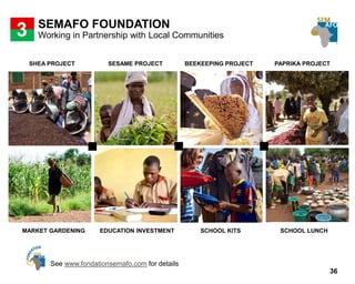 36
SEMAFO FOUNDATION
3
SHEA PROJECT SESAME PROJECT BEEKEEPING PROJECT PAPRIKA PROJECT
MARKET GARDENING EDUCATION INVESTMENT SCHOOL KITS SCHOOL LUNCH
Working in Partnership with Local Communities
See www.fondationsemafo.com for details
 