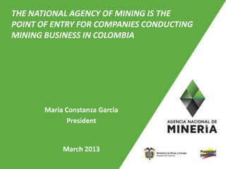 THE NATIONAL AGENCY OF MINING IS THE
POINT OF ENTRY FOR COMPANIES CONDUCTING
MINING BUSINESS IN COLOMBIA




       Maria Constanza Garcia
             President


            March 2013
                                          1
 