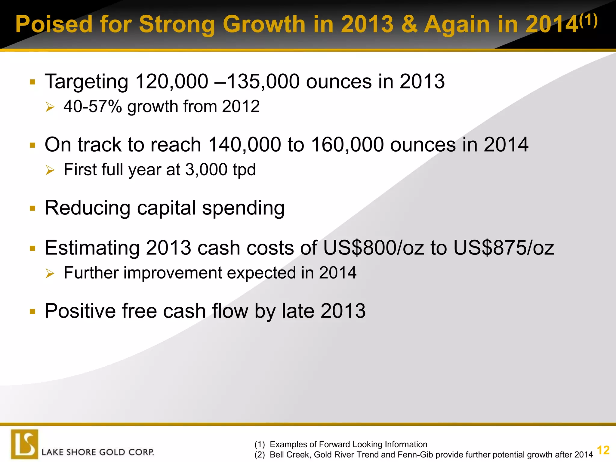 Poised for Strong Growth in 2013 & Again in 2014(1)

  Targeting 120,000 –135,000 ounces in 2013                                   3.7

    40-57% growth from 2012

  On track to reach 140,000 to 160,000 ounces in 2014
    First full year at 3,000 tpd

  Reducing capital spending

  Estimating 2013 cash costs of US$800/oz to US$875/oz
    Further improvement expected in 2014

  Positive free cash flow by late 2013




                          (1) Examples of Forward Looking Information
                          (2) Bell Creek, Gold River Trend and Fenn-Gib provide further potential growth after 2014   12
 