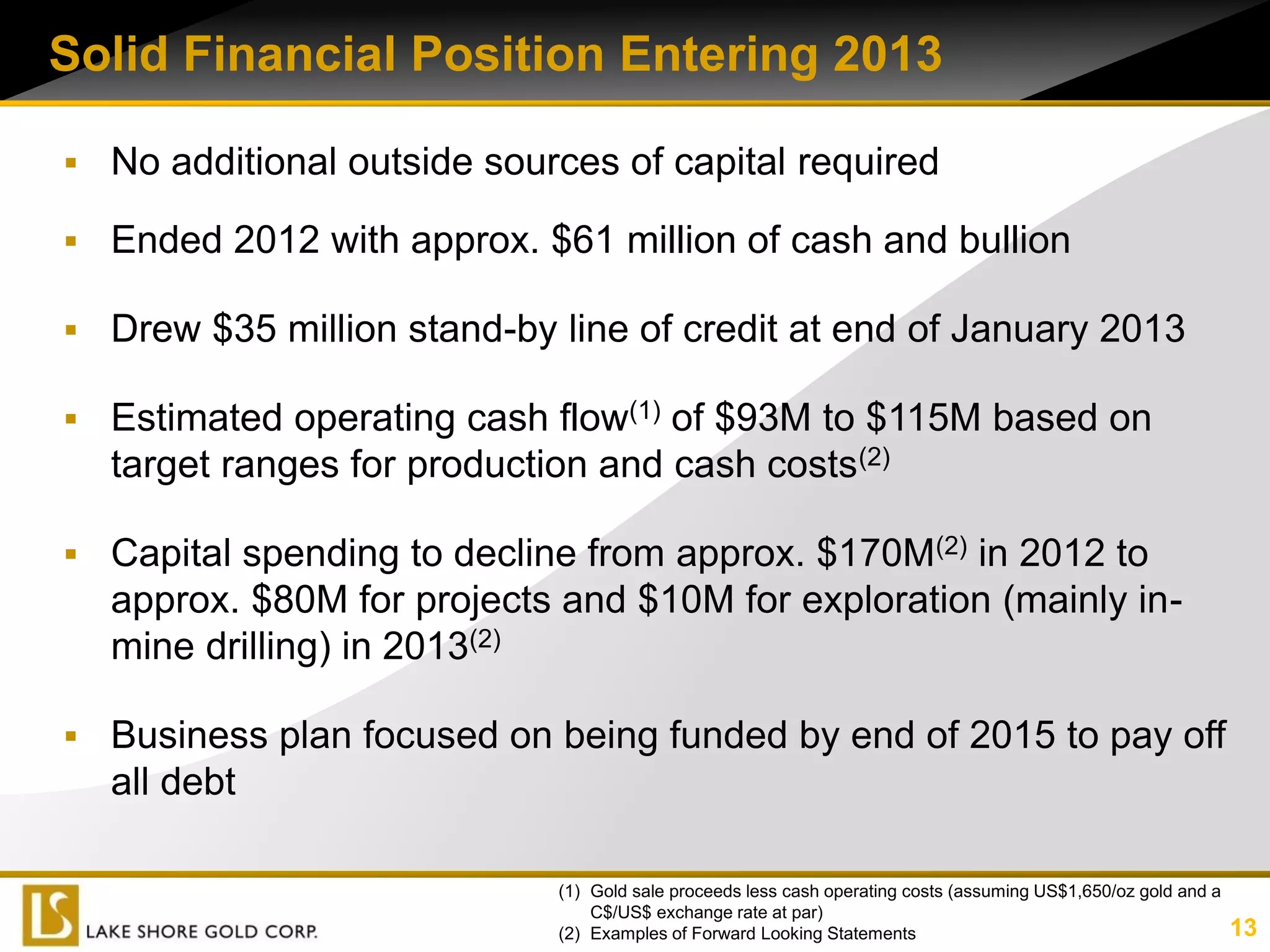 Solid Financial Position Entering 2013

 No additional outside sources of capital required

 Ended 2012 with approx. $61 million of cash and bullion

 Drew $35 million stand-by line of credit at end of January 2013

 Estimated operating cash flow(1) of $93M to $115M based on
  target ranges for production and cash costs(2)

 Capital spending to decline from approx. $170M(2) in 2012 to
  approx. $80M for projects and $10M for exploration (mainly in-
  mine drilling) in 2013(2)

 Business plan focused on being funded by end of 2015 to pay off
  all debt

                            (1) Gold sale proceeds less cash operating costs (assuming US$1,650/oz gold and a
                                C$/US$ exchange rate at par)
                            (2) Examples of Forward Looking Statements                                          13
 