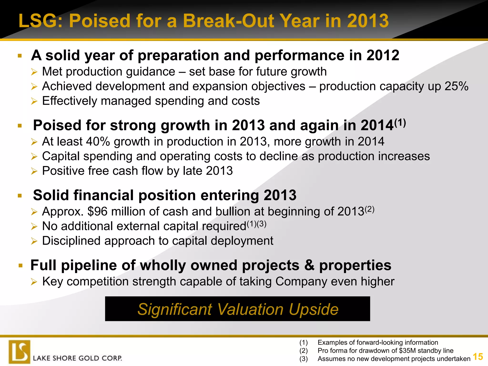 LSG: Poised for a Break-Out Year in 2013
 A solid year of preparation and performance in 2012
   Met production guidance – set base for future growth
   Achieved development and expansion objectives – production capacity up 25%
   Effectively managed spending and costs

 Poised for strong growth in 2013 and again in 2014(1)
   At least 40% growth in production in 2013, more growth in 2014
   Capital spending and operating costs to decline as production increases
   Positive free cash flow by late 2013

 Solid financial position entering 2013
   Approx. $96 million of cash and bullion at beginning of 2013(2)
   No additional external capital required(1)(3)
   Disciplined approach to capital deployment

 Full pipeline of wholly owned projects & properties
   Key competition strength capable of taking Company even higher

                      Significant Valuation Upside
                                                    (1)   Examples of forward-looking information
                                                    (2)   Pro forma for drawdown of $35M standby line
                                                    (3)   Assumes no new development projects undertaken 15
 