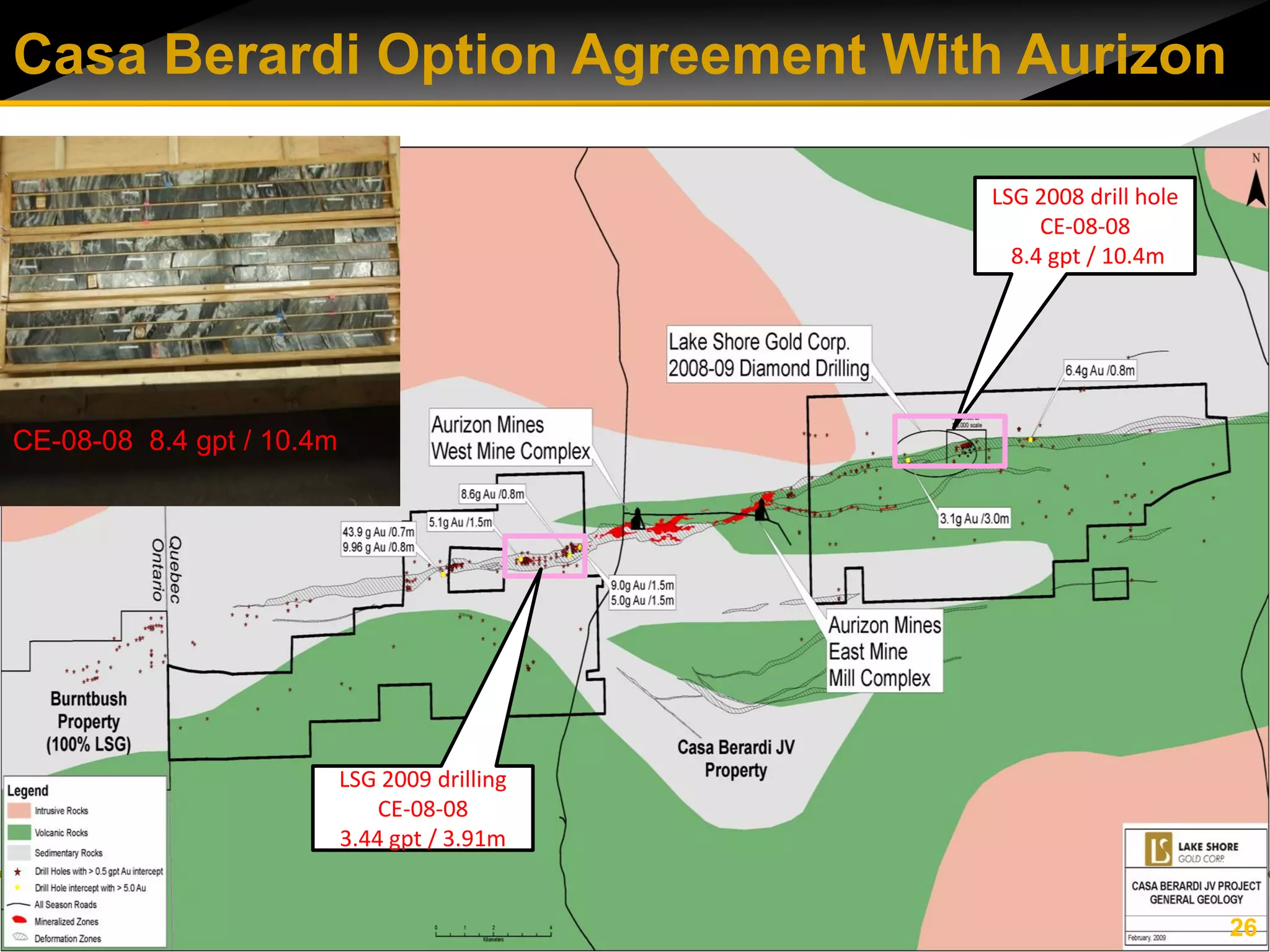 Casa Berardi Option Agreement With Aurizon

                                               LSG 2008 drill hole
                                                    CE-08-08
                                                 8.4 gpt / 10.4m




CE-08-08 8.4 gpt / 10.4m




                           LSG 2009 drilling
                               CE-08-08
                           3.44 gpt / 3.91m


                                                                     26
 