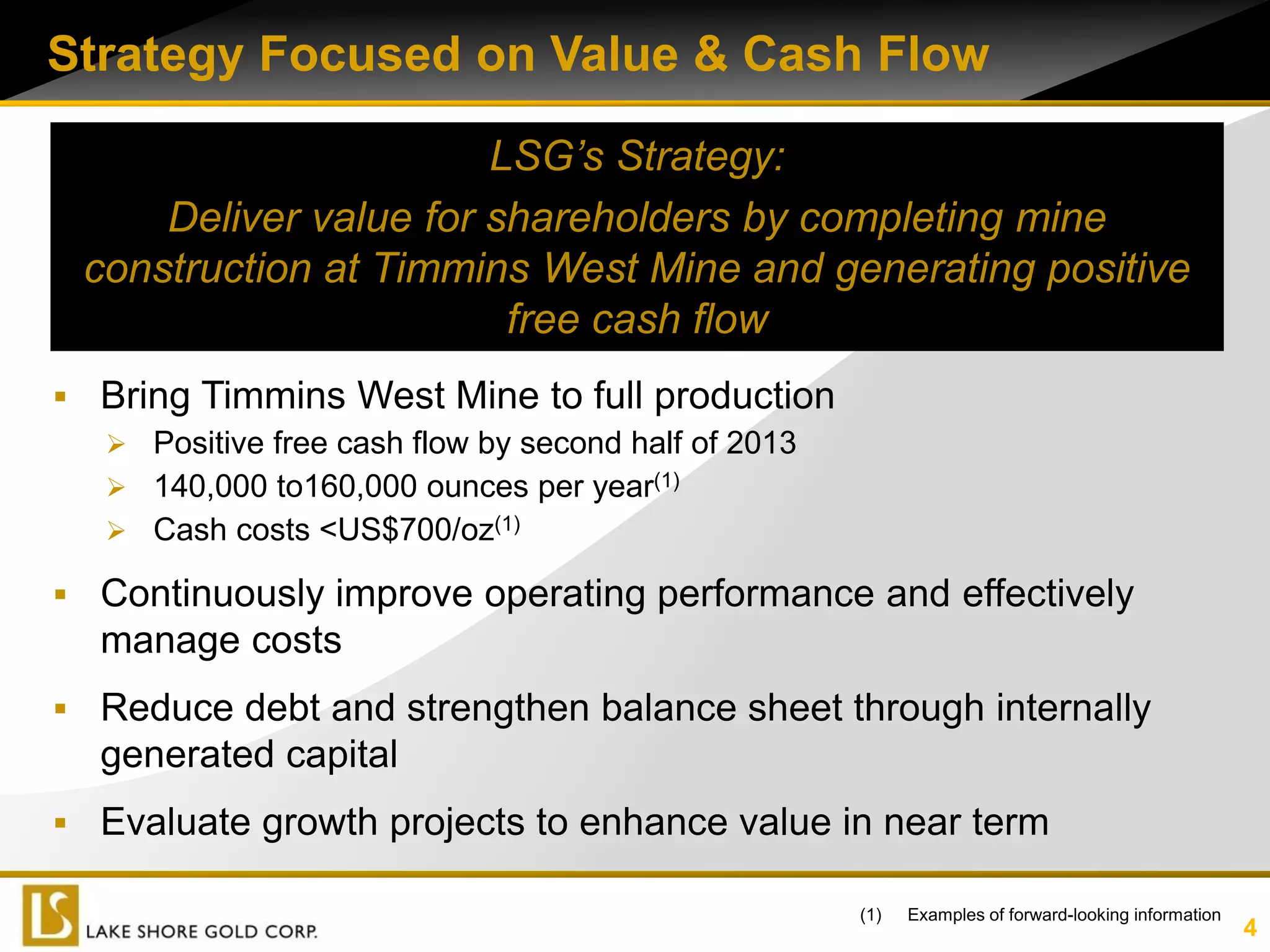 Strategy Focused on Value & Cash Flow

                       LSG’s Strategy:
     Deliver value for shareholders by completing mine
 construction at Timmins West Mine and generating positive
                        free cash flow
 Bring Timmins West Mine to full production
   Positive free cash flow by second half of 2013
   140,000 to160,000 ounces per year(1)
   Cash costs <US$700/oz(1)

 Continuously improve operating performance and effectively
   manage costs
 Reduce debt and strengthen balance sheet through internally
   generated capital
 Evaluate growth projects to enhance value in near term

                                                     (1)   Examples of forward-looking information
                                                                                                     4
 