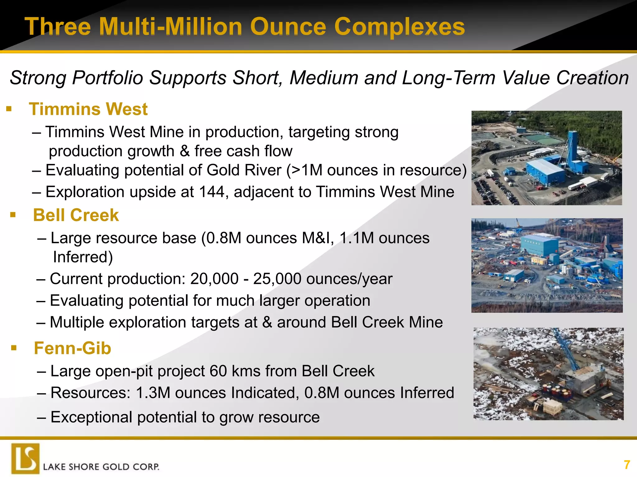 Three Multi-Million Ounce Complexes

Strong Portfolio Supports Short, Medium and Long-Term Value Creation
 Timmins West
  – Timmins West Mine in production, targeting strong
    production growth & free cash flow
  – Evaluating potential of Gold River (>1M ounces in resource)
  – Exploration upside at 144, adjacent to Timmins West Mine
 Bell Creek
   – Large resource base (0.8M ounces M&I, 1.1M ounces
     Inferred)
   – Current production: 20,000 - 25,000 ounces/year
   – Evaluating potential for much larger operation
   – Multiple exploration targets at & around Bell Creek Mine
 Fenn-Gib
   – Large open-pit project 60 kms from Bell Creek
   – Resources: 1.3M ounces Indicated, 0.8M ounces Inferred
   – Exceptional potential to grow resource


                                                         (1) Examples of Forward Looking Statements
                                                                                                      7
 