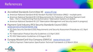 #RSAC
References
28
Accredited	Standards	Committee	X9			www.x9.org
American	National	Standard	X9.82	Random	Number	Generation	(RNG)	– multiple	parts	
American	National	Standard	X9.119	Requirements	for	Protection	of	Sensitive	Payment	Card	
Data	– Part	2:	Implementing	Post-Authorization	Tokenization	Systems	(in	ballot)	
American	National	Standard	X9.137	Tokenization	Management	and	Security	(work	in	progress)	
Payment	Card	Industry	(PCI)	Security	Standards	Council	(SSC)	
www.pcisecuritystandards.org
PCI	Data	Security	Standard	(DSS)	Requirements	and	Security	Assessment	Procedures	v3.2	April	
2016	
PCI	Tokenization	Product	Security	Guidelines	v1.0	April	2015	
PCI	DSS	Tokenization	Guidelines	v2.0	August	2011
Europay-MasterCard-Visa	Company	(EMVCo)			www.emvco.com
EMVCo Payment	Tokenisation Specification	Technical	Framework	v1.0	March	2014	
 