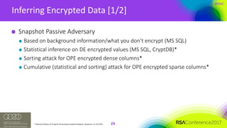 #RSAC
Inferring	Encrypted	Data	[1/2]
29
Snapshot	Passive	Adversary
Based	on	background	information/what	you	don’t	encrypt	(MS	SQL)
Statistical	inference	on	DE	encrypted	values	(MS	SQL,	CryptDB)*
Sorting	attack	for	OPE	encrypted	dense	columns*
Cumulative	(statistical	and	sorting)	attack	for	OPE	encrypted	sparse	columns*
*	Inference	Attacks	on	Property	Preserving	Encrypted	Databases,	Naveed	et.	al,	CCS	2015
 