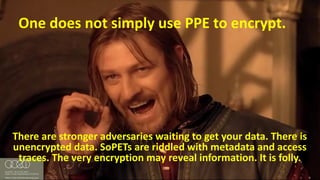 #RSAC
One	does	not	simply	use	PPE	to	encrypt.
There	are	stronger	adversaries	waiting	to	get	your	data.	There	is	
unencrypted	data.	SoPETs are	riddled	with metadata	and	access	
traces.	The	very	encryption	may	reveal	information.	It	is	folly.
 