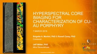 HYPERSPECTRAL CORE
IMAGING FOR
CHARACTERIZATION OF CU-
AU PORPHYRY
7 MARCH 2016
Brigette A. Martini, PhD & Ronell Carey, PhD
Corescan
Jeff Witter, PhD
Mira Geosciences
Presented at PDAC 2016
 