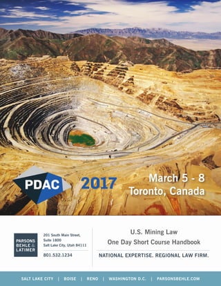 NATIONAL EXPERTISE. REGIONAL LAW FIRM.
201 South Main Street,
Suite 1800
Salt Lake City, Utah 84111
801.532.1234
PARSONS
BEHLE &
LATIMER
SALT LAKE CITY | BOISE | RENO | WASHINGTON D.C. | PARSONSBEHLE.COM
U.S. Mining Law
One Day Short Course Handbook
March 5 - 8
Toronto, Canada
 