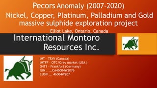 International Montoro
Resources Inc.
Pecors Anomaly (2007-2020)
Nickel, Copper, Platinum, Palladium and Gold
massive sulphide exploration project
Elliot Lake, Ontario, Canada
IMT – TSXV (Canada)
IMTFF – OTC/Grey market (USA )
O4T1 – Frankfurt (Germany)
ISIN .....CA46004W2076
CUSIP.... 46004W207
 