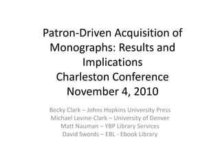 Patron-Driven Acquisition of Monographs: Results and ImplicationsCharleston ConferenceNovember 4, 2010,[object Object],Becky Clark – Johns Hopkins University Press,[object Object],Michael Levine-Clark – University of Denver,[object Object],Matt Nauman – YBP Library Services,[object Object],David Swords – EBL - Ebook Library,[object Object]