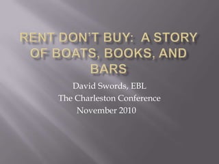 Rent Don’t Buy:  A Story of Boats, Books, and Bars,[object Object],David Swords, EBL,[object Object],The Charleston Conference,[object Object],November 2010	,[object Object]