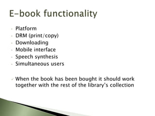 •   Platform
•   DRM (print/copy)
•   Downloading
•   Mobile interface
•   Speech synthesis
•   Simultaneous users

   When the book has been bought it should work
    together with the rest of the library’s collection
 
