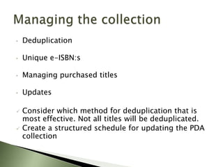 •   Deduplication

•   Unique e-ISBN:s

•   Managing purchased titles

•   Updates

   Consider which method for deduplication that is
    most effective. Not all titles will be deduplicated.
   Create a structured schedule for updating the PDA
    collection
 