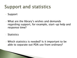 •   Support

   What are the library’s wishes and demands
    regarding support, for example, start-up help and
    response time?

•   Statistics

   Which statistics is needed? Is it important to be
    able to separate out PDA use from ordinary?
 