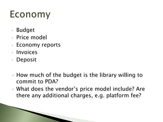 •   Budget
•   Price model
•   Economy reports
•   Invoices
•   Deposit

   How much of the budget is the library willing to
    commit to PDA?
   What does the vendor’s price model include? Are
    there any additional charges, e.g. platform fee?
 