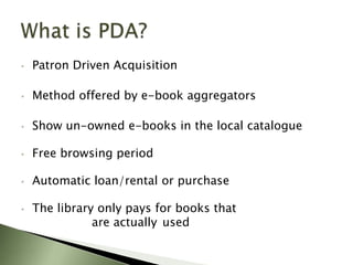 •   Patron Driven Acquisition

•   Method offered by e-book aggregators

•   Show un-owned e-books in the local catalogue

•   Free browsing period

•   Automatic loan/rental or purchase

•   The library only pays for books that
               are actually used
 