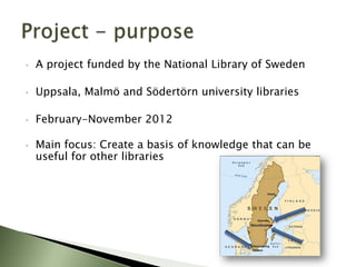 •   A project funded by the National Library of Sweden

•   Uppsala, Malmö and Södertörn university libraries

•   February-November 2012

•   Main focus: Create a basis of knowledge that can be
    useful for other libraries
 