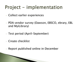 •   Collect earlier experiences

•   PDA vendor survey (Dawson, EBSCO, ebrary, EBL
    and MyiLibrary)

•   Test period (April-September)

•   Create checklist

•   Report published online in December
 
