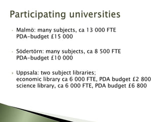 •   Malmö: many subjects, ca 13 000 FTE
    PDA-budget £15 000

•   Södertörn: many subjects, ca 8 500 FTE
    PDA-budget £10 000

   Uppsala: two subject libraries;
    economic library ca 6 000 FTE, PDA budget £2 800
    science library, ca 6 000 FTE, PDA budget £6 800
 
