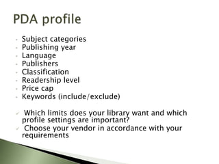 •   Subject categories
•   Publishing year
•   Language
•   Publishers
•   Classification
•   Readership level
•   Price cap
•   Keywords (include/exclude)

    Which limits does your library want and which
    profile settings are important?
    Choose your vendor in accordance with your
    requirements
 