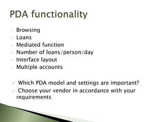 •   Browsing
•   Loans
•   Mediated function
•   Number of loans/person/day
•   Interface layout
•   Multiple accounts

    Which PDA model and settings are important?
    Choose your vendor in accordance with your
    requirements
 