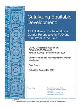 [Type text] 
Catalyzing Equitable 
Development: 
An Initiative to Institutionalize a 
Gender Perspective in PVO and 
NGO Work in the Field 
USAID Cooperative Agreement 
GEW-A-00-03-00001-00 
January 1, 2003 - September 30, 2006 
Commission on the Advancement of Women 
InterAction 
Final Report 
Submitted August 23, 2007 
Prepared by: Suzanne Kindervatter, Ed.D. 
Vice President, Strategic Impact 
InterAction 
Tel: 202.667.8227, ext. 555 
skindervatter@interaction.org 
Downloaded from http://www.usaid.gov Keywords: Women in Development 
 