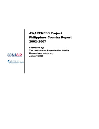 AWARENESS Project
Philippines Country Report
2002–2007
Submitted by:
The Institute for Reproductive Health
Georgetown University
January 2008
 