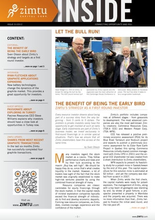 Issue 01/2012
             inside
                                           inside
                                           LET THE BULL RUN!
                                                                                           Connecting Opportunity and You.




CONTENT:
Editorial:
The Benefit of
Being the Early Bird
Sven Olsson about Zimtu´s
strategy and targets as a first
round investor.

                 ...more on page 1 and 3

INterview:
Ryan Fletcher about
Graphite Applications
Expanding
New battery technologies
change the dynamics of the
                                           Dave Hodge (l.), CEO of Zimtu, is     sponsored by Zimtu Capital and the      Vancouver. Many photos on Facebook
graphite market. This provides a           known for taking the bull by the      organizers was the main attraction at   prove: The bull has what it takes to
great opportunity for investors.           horns. The 600 pound bronze bull      the Cambridge House Conference in       be a recognizable trademark.


                       ...more on page 4

GUest Article:
                                           The BeneFit of Being the Early Bird
Passionate About                           Zimtu´s Strategy as A First Round Investor
Exploring in Turkey
Pasinex Resources CEO Steve                Every resource investor dreams about being                         Zimtu‘s portfolio includes compa-
                                           part of a success story from the very be-                  nies at different stages - from grassroots
Williams explains why investors
                                           ginning - from 5 cents to 5 dollars. The                   to development. The most advanced com-
should have a close look at                problem is private investors rarely have the               panies are also the most well-known Zim-
opportunities in Turkey now.               opportunity to get involved at such an early               tu creations: Commerce Resources Corp.
                                           stage. Early investments are part of Zimtu‘s               (TSX.V: CCE) and Western Potash Corp.
                       ...more on page 6   business model; we invest exclusively in                   (TSX: WPX).
                                           first-round financings or in similar special                       CCE has released a positive preli-
Zimtu Update:                              situations. That‘s how we ensure that all                  minary economic assessment (PEA) for its
Shares from most recent                    Zimtu shareholders have this access at the                 Blue River Tantalum and Niobium project
Graphite Transactions                      same time.                                                 and expects to publish a preliminary eco-
In the last six months Zimtu                                                                          nomic assessment for its Eldor Rare Earth
                                                                               by Sven Olsson
has succesfully completed four                                                                        Project in Quebec this spring. Commerce
                                                                                                      Resources initially shared common manage-



                                           M
graphite transactions.
                                                      any investors regard the stock                  ment with Zimtu (IPO in 2001) and the ori-
                                                      market as a casino. They follow                 ginal CCE shareholder list was created from
                       ...more on page 8
                                                      performance charts and news and                 a share distribution to Zimtu shareholders.
                                                      try their luck according to the                         WPX expects to present its feasibili-
                                           maxim „Buy low, sell high“. We should be                   ty study for a potash mine in Saskatchewan
                                           happy they do so, since that‘s what creates                by the end of this year. The capital expen-
                                           liquidity in the market. However; a lot of                 diture for this solution mine is estimated at
                                           traders lose sight of the fact that the stock              $3 billion - and yet the company was star-
                                           market was originally established to make                  ted from scratch in 2007.
                                           high-risk ventures possible by using the                           When Zimtu wrote the first check,
                                           combined financial strength of many.                       the capital markets were ready for potash
                                                   Resource companies are classic                     explorers. The management of Zimtu, along
                                           candidates for equity financings through                   with a top team of geologists was standing
                                           the stock market, in that the capital needs                by and, by stroke of good fortune, a pro-
                                           of mineral exploration companies typically                 spector presented a property in Manitoba
                                           exceed the financial strength of individu-                 and the property was acquired. There was
       Besuchen us: uns:
           Visit Sie                       als to find and develop economic deposits.                 no more information than that.; Zimtu hel-
                                           Forming new resource companies, as Zimtu                   ped to finance the initial seed round, and
     www.ZIMTU.com
      www.zimtu.com                        does, involves courage, experience and the                 the risk paid off.
                                           confidence of the market.                                                             ...more on page 3


                                                                   -1-                                                                    www.ZIMTU.com
 