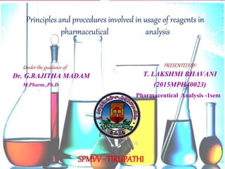 1
Principles and procedures involved in usage of reagents in
pharmaceutical analysis
PRESENTED BY:
T. LAKSHMI BHAVANI
(2015MPH40023)
Pharmaceutical Analysis -1sem
Under the guidance of:
Dr. G.RAJITHA MADAM
M.Pharm.,Ph.D
SPMVV - TIRUPATHI
 
