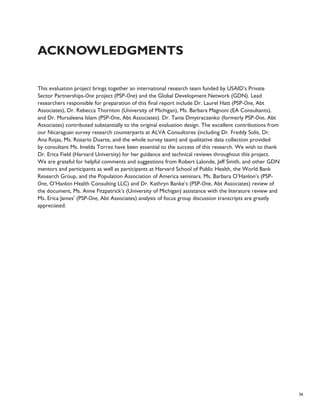 ix 
Acknowledgments 
This evaluation project brings together an international research team funded by USAID’s Private 
Sector Partnerships-One project (PSP-One) and the Global Development Network (GDN). Lead 
researchers responsible for preparation of this final report include Dr. Laurel Hatt (PSP-One, Abt 
Associates), Dr. Rebecca Thornton (University of Michigan), Ms. Barbara Magnoni (EA Consultants), 
and Dr. Mursaleena Islam (PSP-One, Abt Associates). Dr. Tania Dmytraczenko (formerly PSP-One, Abt 
Associates) contributed substantially to the original evaluation design. The excellent contributions from 
our Nicaraguan survey research counterparts at ALVA Consultores (including Dr. Freddy Solís, Dr. 
Ana Rojas, Ms. Rosario Duarte, and the whole survey team) and qualitative data collection provided 
by consultant Ms. Imelda Torrez have been essential to the success of this research. We wish to thank 
Dr. Erica Field (Harvard University) for her guidance and technical reviews throughout this project. 
We are grateful for helpful comments and suggestions from Robert Lalonde, Jeff Smith, and other GDN 
mentors and participants as well as participants at Harvard School of Public Health, the World Bank 
Research Group, and the Population Association of America seminars. Ms. Barbara O’Hanlon’s (PSP-One, 
O’Hanlon Health Consulting LLC) and Dr. Kathryn Banke’s (PSP-One, Abt Associates) review of 
the document, Ms. Anne Fitzpatrick’s (University of Michigan) assistance with the literature review and 
Ms. Erica James’ (PSP-One, Abt Associates) analysis of focus group discussion transcripts are greatly 
appreciated. 
 